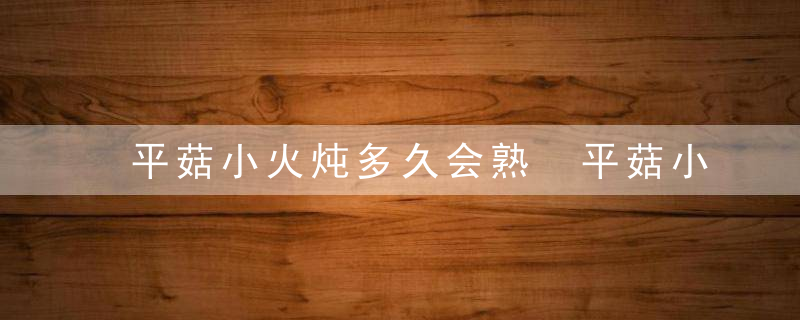 平菇小火炖多久会熟 平菇小火炖多久会熟